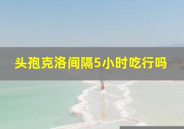 头孢克洛间隔5小时吃行吗