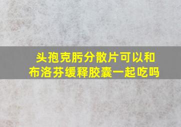 头孢克肟分散片可以和布洛芬缓释胶囊一起吃吗