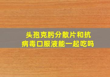 头孢克肟分散片和抗病毒口服液能一起吃吗