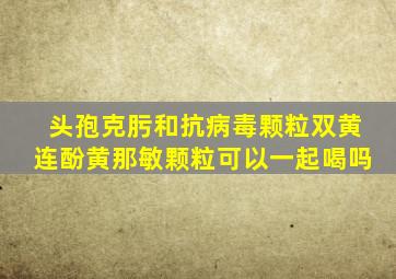 头孢克肟和抗病毒颗粒双黄连酚黄那敏颗粒可以一起喝吗