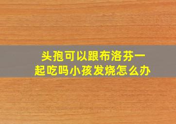 头孢可以跟布洛芬一起吃吗小孩发烧怎么办