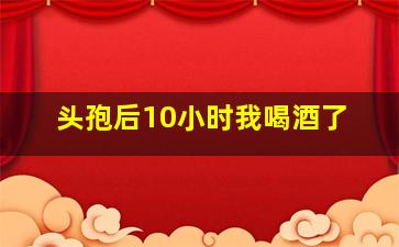 头孢后10小时我喝酒了