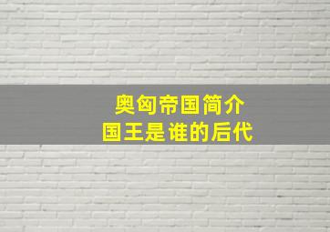 奥匈帝国简介国王是谁的后代