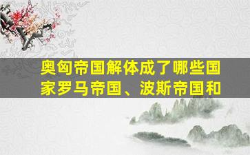 奥匈帝国解体成了哪些国家罗马帝国、波斯帝国和