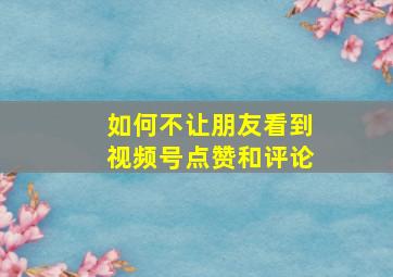 如何不让朋友看到视频号点赞和评论