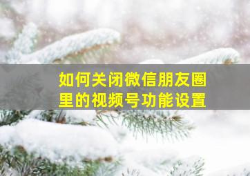 如何关闭微信朋友圈里的视频号功能设置