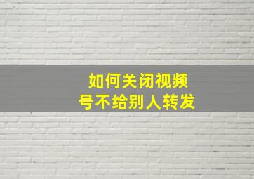 如何关闭视频号不给别人转发