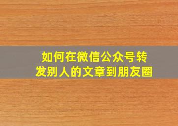 如何在微信公众号转发别人的文章到朋友圈