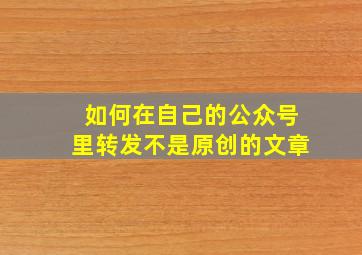 如何在自己的公众号里转发不是原创的文章