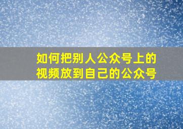 如何把别人公众号上的视频放到自己的公众号