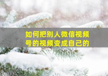 如何把别人微信视频号的视频变成自己的