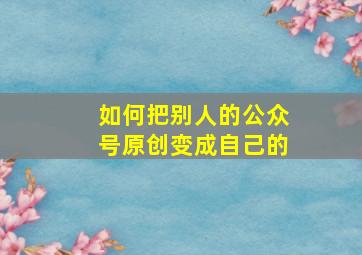 如何把别人的公众号原创变成自己的