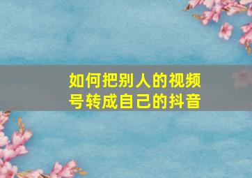 如何把别人的视频号转成自己的抖音