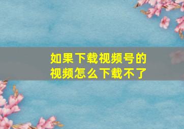 如果下载视频号的视频怎么下载不了