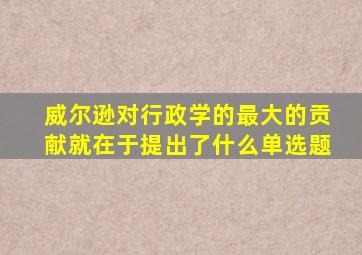 威尔逊对行政学的最大的贡献就在于提出了什么单选题