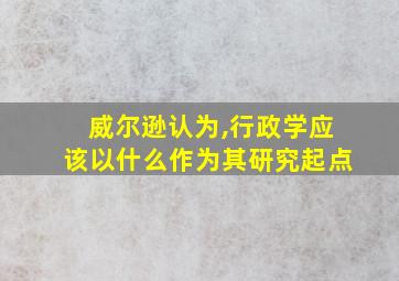 威尔逊认为,行政学应该以什么作为其研究起点