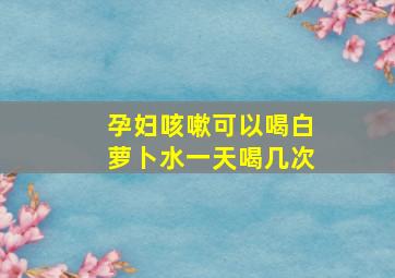 孕妇咳嗽可以喝白萝卜水一天喝几次