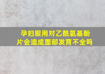 孕妇服用对乙酰氨基酚片会造成面部发育不全吗