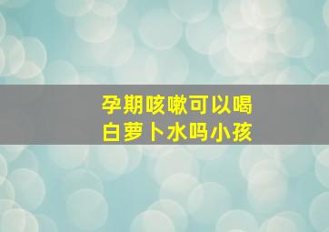 孕期咳嗽可以喝白萝卜水吗小孩