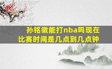 孙铭徽能打nba吗现在比赛时间是几点到几点钟