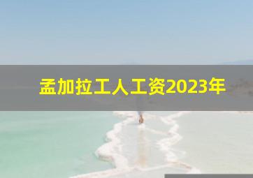 孟加拉工人工资2023年