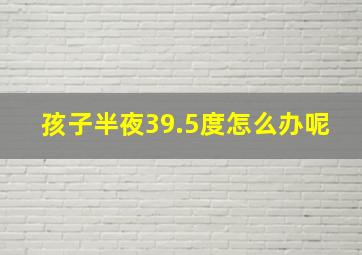 孩子半夜39.5度怎么办呢