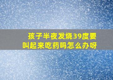 孩子半夜发烧39度要叫起来吃药吗怎么办呀