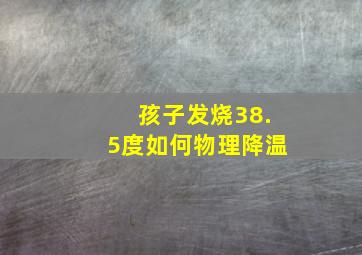 孩子发烧38.5度如何物理降温