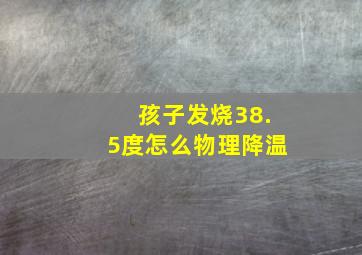 孩子发烧38.5度怎么物理降温