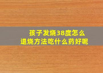 孩子发烧38度怎么退烧方法吃什么药好呢