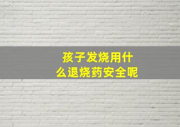 孩子发烧用什么退烧药安全呢