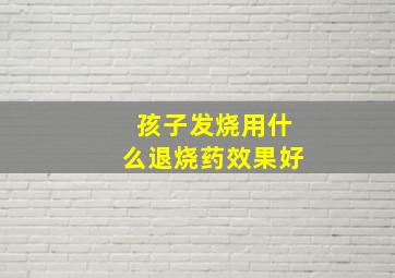 孩子发烧用什么退烧药效果好