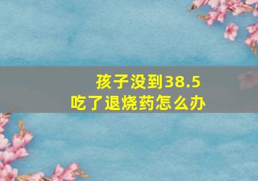 孩子没到38.5吃了退烧药怎么办