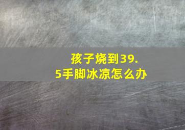 孩子烧到39.5手脚冰凉怎么办