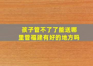 孩子管不了了能送哪里管福建有好的地方吗