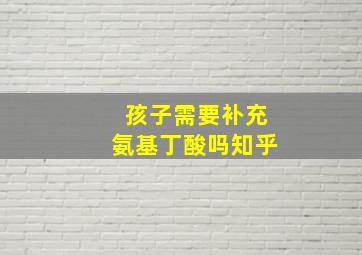 孩子需要补充氨基丁酸吗知乎