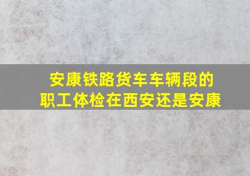 安康铁路货车车辆段的职工体检在西安还是安康