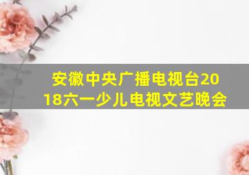 安徽中央广播电视台2018六一少儿电视文艺晚会