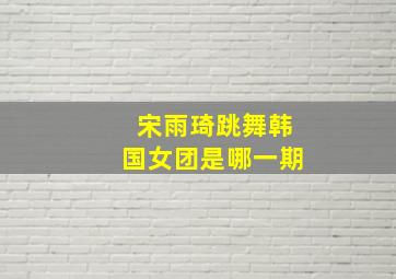 宋雨琦跳舞韩国女团是哪一期