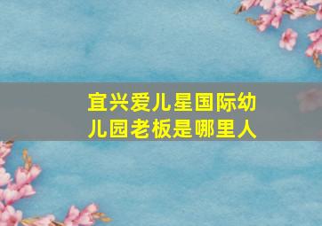 宜兴爱儿星国际幼儿园老板是哪里人