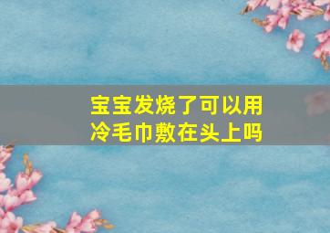 宝宝发烧了可以用冷毛巾敷在头上吗