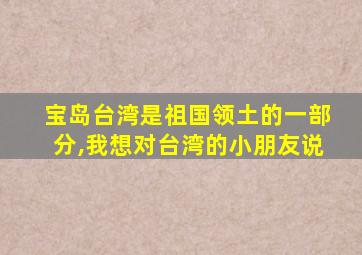 宝岛台湾是祖国领土的一部分,我想对台湾的小朋友说