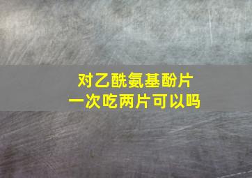 对乙酰氨基酚片一次吃两片可以吗