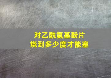 对乙酰氨基酚片烧到多少度才能塞