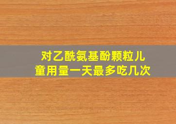 对乙酰氨基酚颗粒儿童用量一天最多吃几次