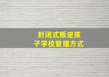 封闭式叛逆孩子学校管理方式