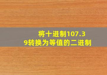 将十进制107.39转换为等值的二进制