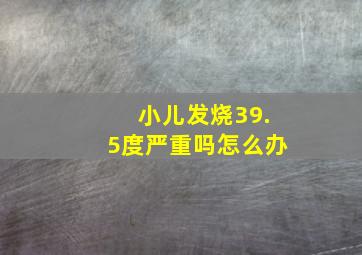 小儿发烧39.5度严重吗怎么办