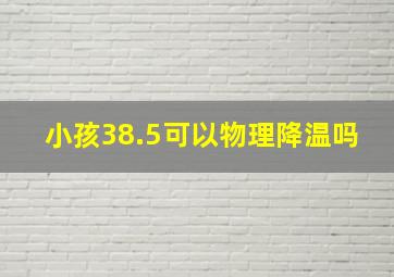 小孩38.5可以物理降温吗