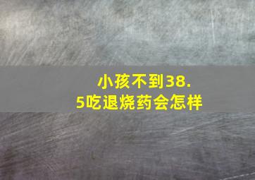 小孩不到38.5吃退烧药会怎样